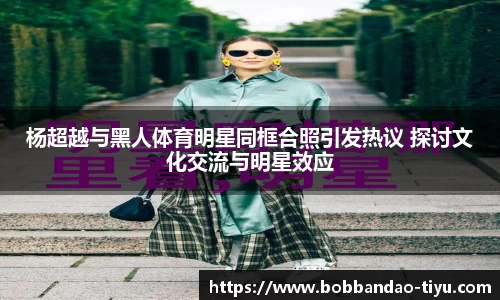 杨超越与黑人体育明星同框合照引发热议 探讨文化交流与明星效应