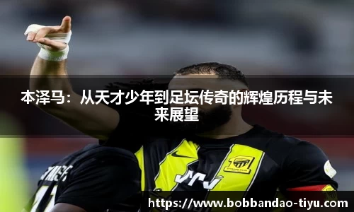 本泽马：从天才少年到足坛传奇的辉煌历程与未来展望